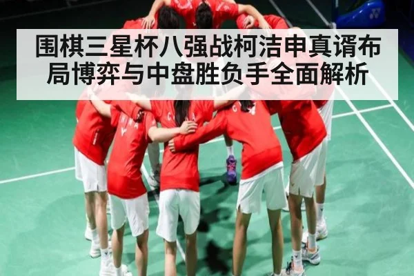 围棋三星杯八强战柯洁申真谞布局博弈与中盘胜负手全面解析