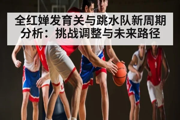 全红婵发育关与跳水队新周期分析：挑战调整与未来路径